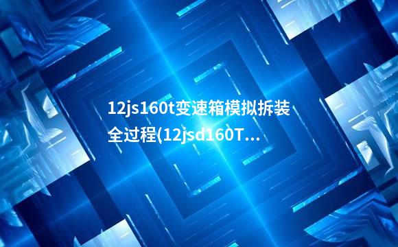 12js160t变速箱模拟拆装全过程(12jsd160TA变速箱参数)