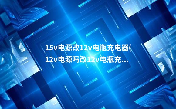 15v电源改12v电瓶充电器(12v电源吗改12v电瓶充电器)