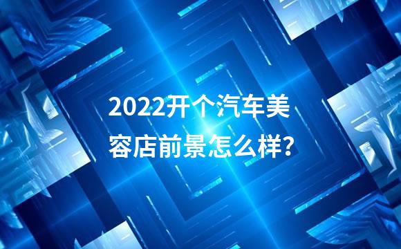 2022开个汽车美容店前景怎么样？