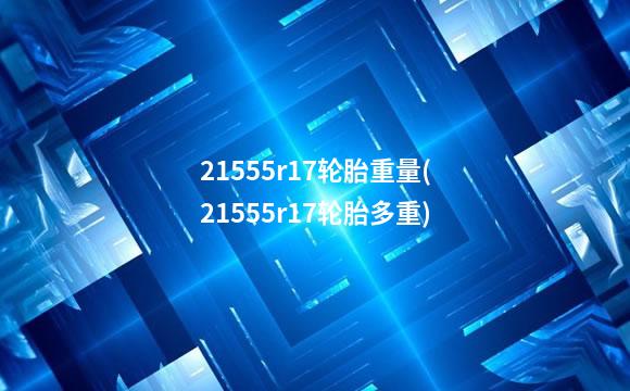 21555r17轮胎重量(21555r17轮胎多重)