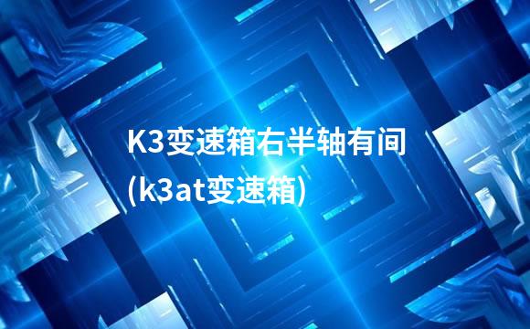 K3变速箱右半轴有间(k3at变速箱)