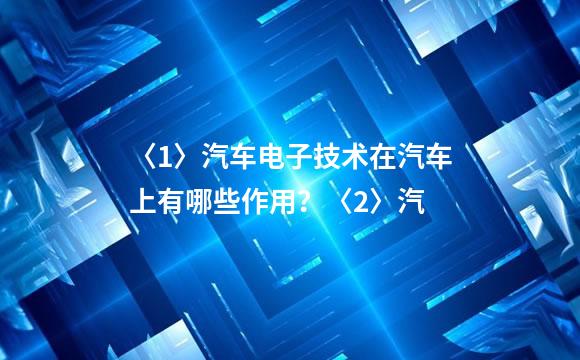 〈1〉汽车电子技术在汽车上有哪些作用？〈2〉汽