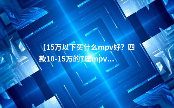 【15万以下买什么mpv好？四款10-15万的7座mpv车型推