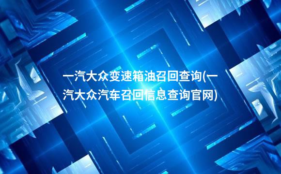 一汽大众变速箱油召回查询(一汽大众汽车召回信息查询官网)