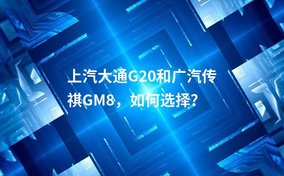 上汽大通G20和广汽传祺GM8，如何选择？
