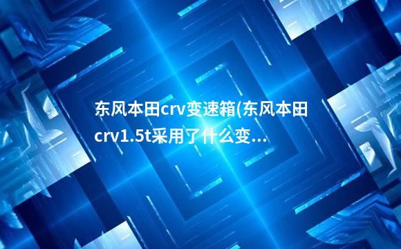 东风本田crv变速箱(东风本田crv1.5t采用了什么变速箱)