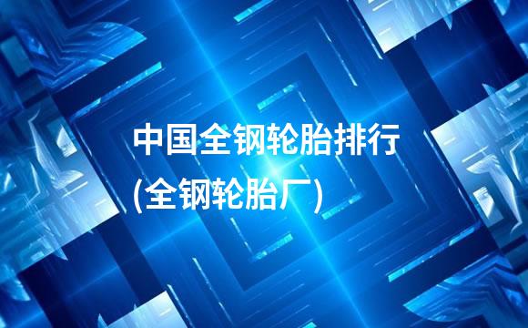 中国全钢轮胎排行(全钢轮胎厂)