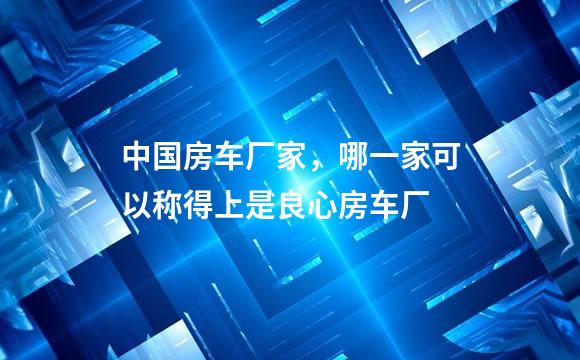 中国房车厂家，哪一家可以称得上是良心房车厂