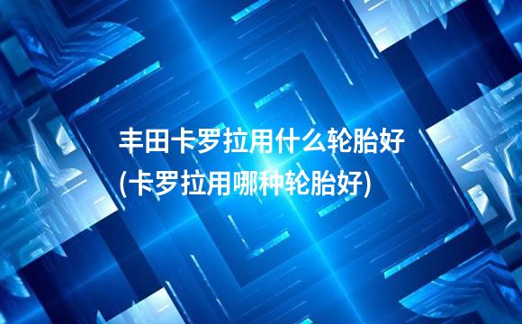 丰田卡罗拉用什么轮胎好(卡罗拉用哪种轮胎好)