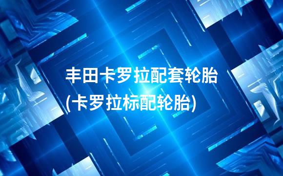 丰田卡罗拉配套轮胎(卡罗拉标配轮胎)