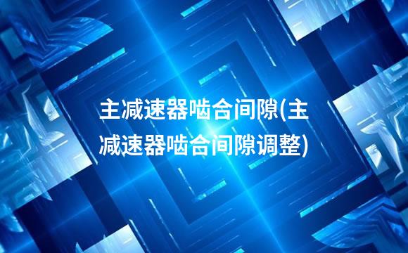 主减速器啮合间隙(主减速器啮合间隙调整)