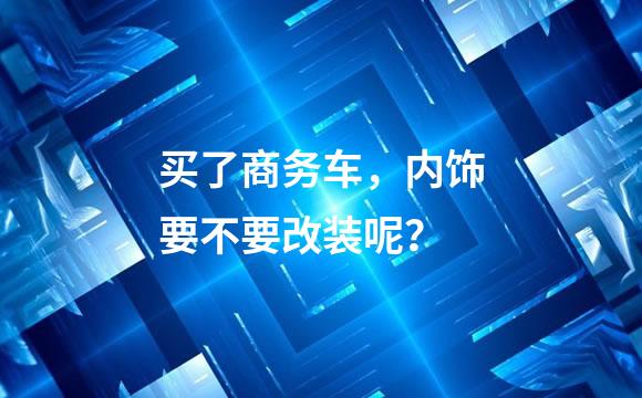 买了商务车，内饰要不要改装呢？