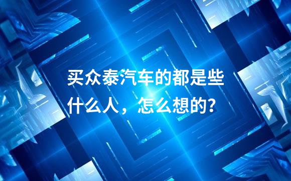 买众泰汽车的都是些什么人，怎么想的？
