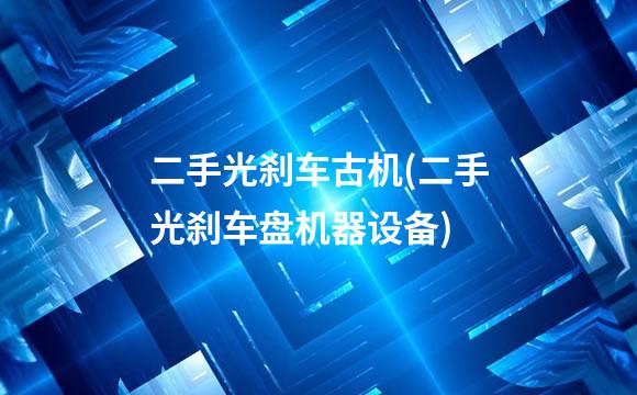 二手光刹车古机(二手光刹车盘机器设备)