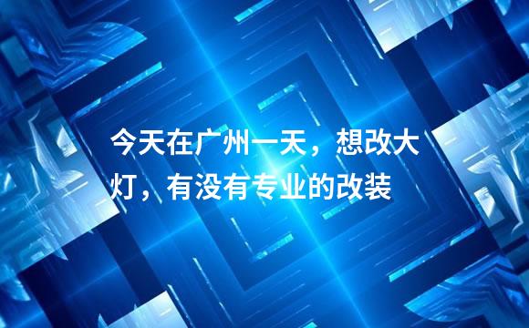 今天在广州一天，想改大灯，有没有专业的改装