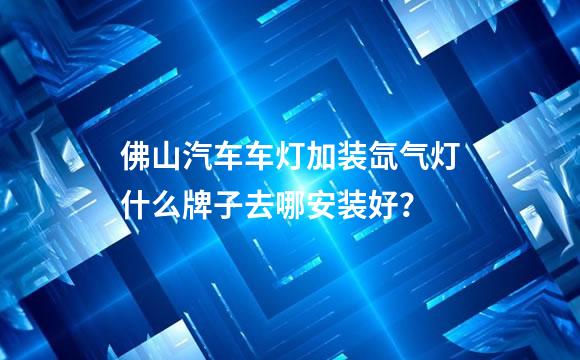 佛山汽车车灯加装氙气灯什么牌子去哪安装好？