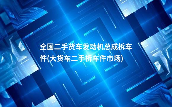 全国二手货车发动机总成拆车件(大货车二手拆车件市场)