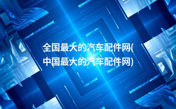 全国最大的汽车配件网(中国最大的汽车配件网)