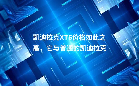 凯迪拉克XT6价格如此之高，它与普通的凯迪拉克
