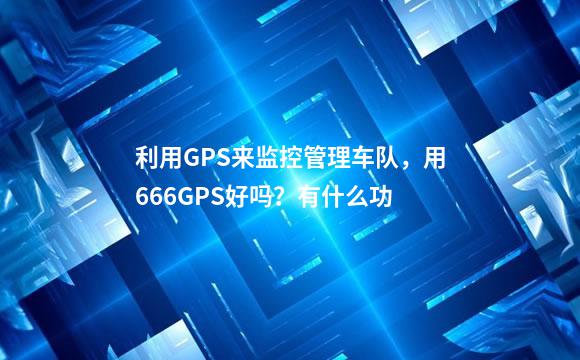 利用GPS来监控管理车队，用666GPS好吗？有什么功
