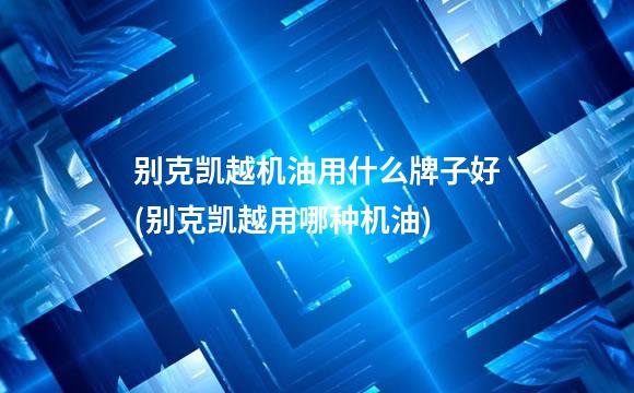别克凯越机油用什么牌子好(别克凯越用哪种机油)