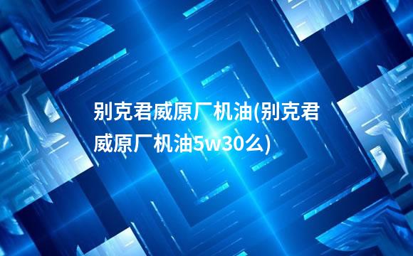 别克君威原厂机油(别克君威原厂机油5w30么)