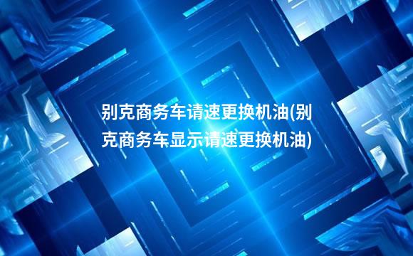 别克商务车请速更换机油(别克商务车显示请速更换机油)