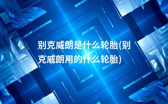 别克威朗是什么轮胎(别克威朗用的什么轮胎)