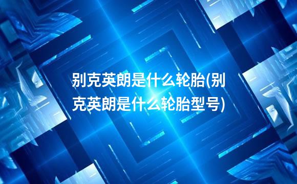 别克英朗是什么轮胎(别克英朗是什么轮胎型号)