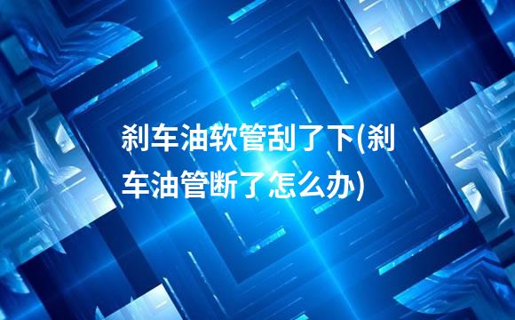 刹车油软管刮了下(刹车油管断了怎么办)