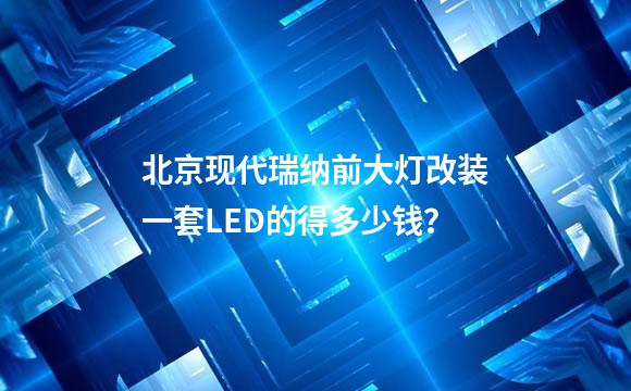 北京现代瑞纳前大灯改装一套LED的得多少钱？