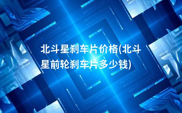 北斗星刹车片价格(北斗星前轮刹车片多少钱)