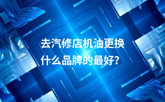 去汽修店机油更换什么品牌的最好？