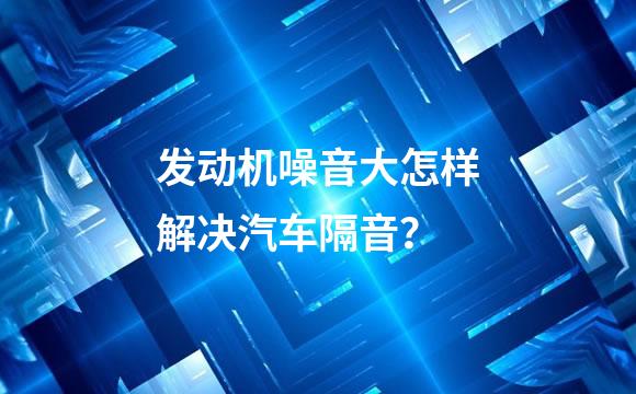 发动机噪音大怎样解决汽车隔音？