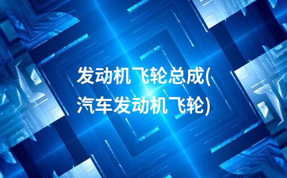 发动机飞轮总成(汽车发动机飞轮)