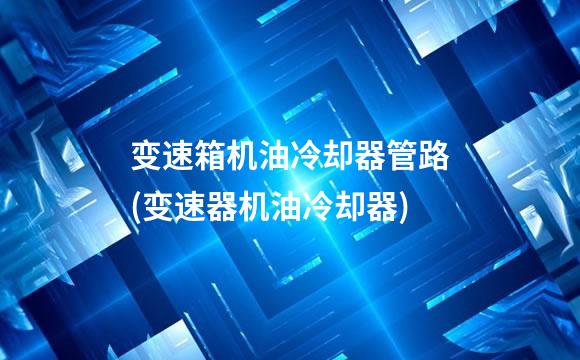 变速箱机油冷却器管路(变速器机油冷却器)
