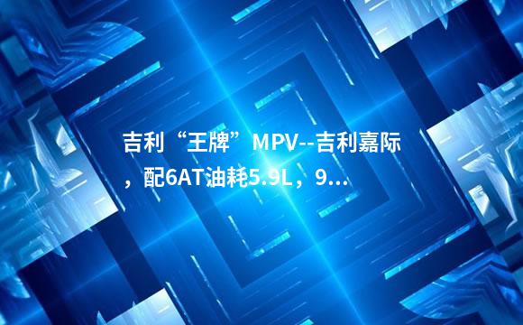 吉利“王牌”MPV--吉利嘉际，配6AT油耗5.9L，9.98万