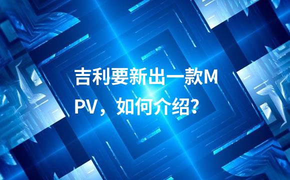 吉利要新出一款MPV，如何介绍？