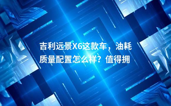 吉利远景X6这款车，油耗质量配置怎么样？值得拥