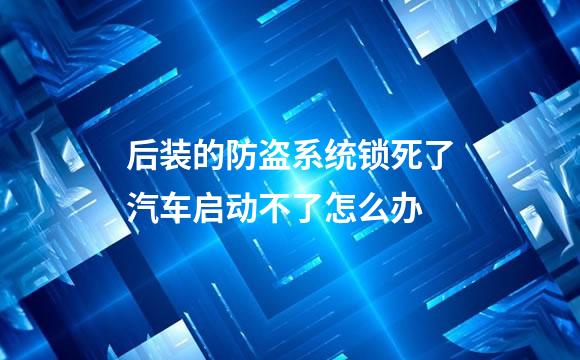 后装的防盗系统锁死了汽车启动不了怎么办