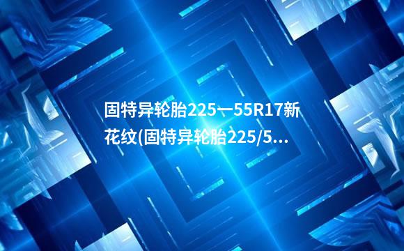 固特异轮胎225一55R17新花纹(固特异轮胎225/55r16的价格)
