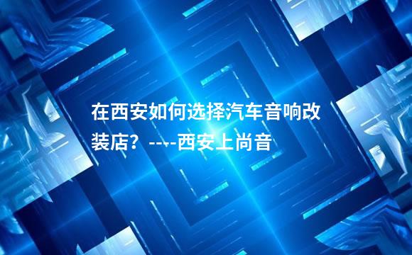 在西安如何选择汽车音响改装店？----西安上尚音