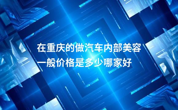 在重庆的做汽车内部美容一般价格是多少哪家好