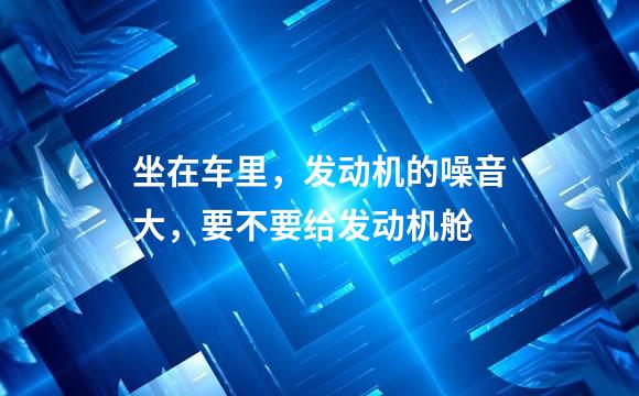 坐在车里，发动机的噪音大，要不要给发动机舱