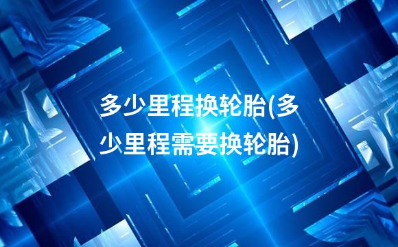 多少里程换轮胎(多少里程需要换轮胎)