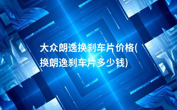 大众朗逸换刹车片价格(换朗逸刹车片多少钱)