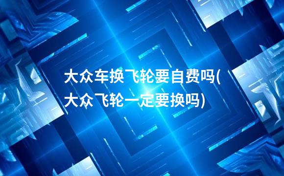 大众车换飞轮要自费吗(大众飞轮一定要换吗)