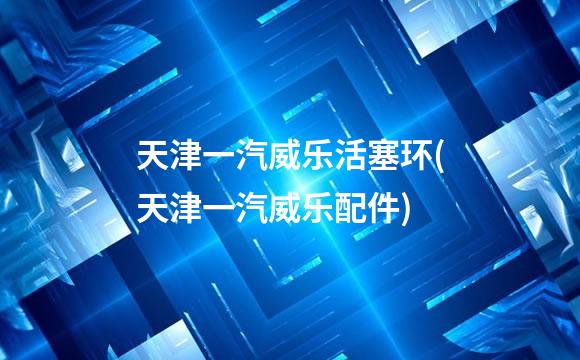 天津一汽威乐活塞环(天津一汽威乐配件)