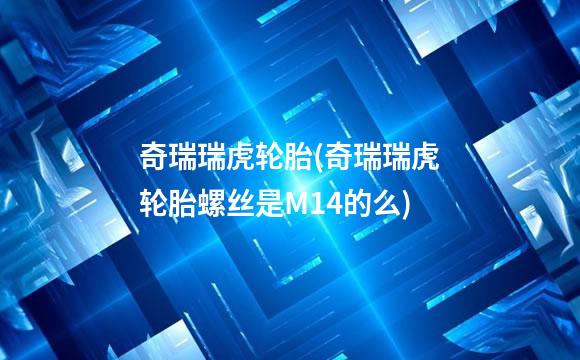 奇瑞瑞虎轮胎(奇瑞瑞虎轮胎螺丝是M14的么)