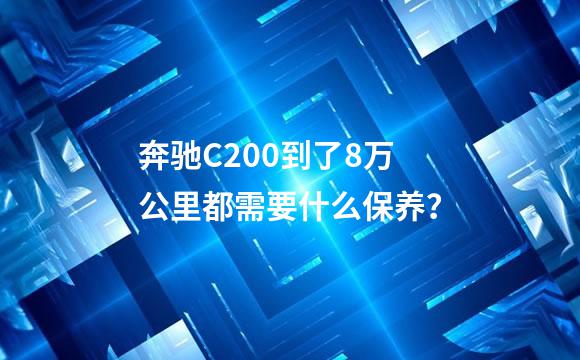奔驰C200到了8万公里都需要什么保养？